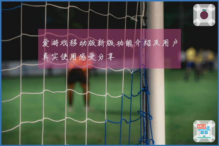 爱游戏移动版新版功能介绍及用户真实使用感受分享