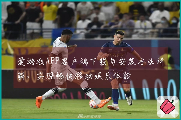 爱游戏APP客户端下载与安装方法详解，实现畅快移动娱乐体验